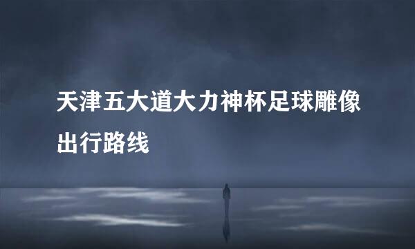 天津五大道大力神杯足球雕像出行路线