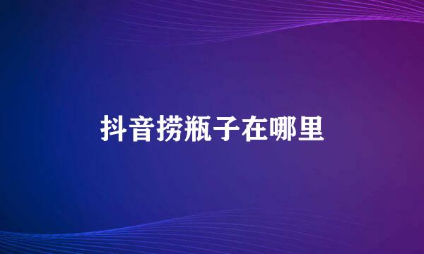 抖音捞瓶子在哪里