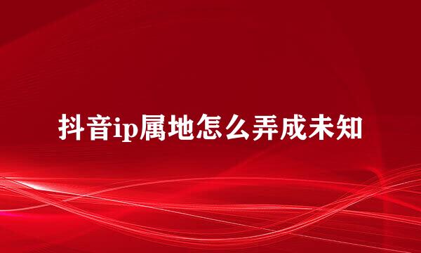 抖音ip属地怎么弄成未知
