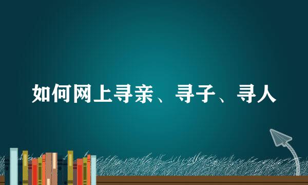 如何网上寻亲、寻子、寻人