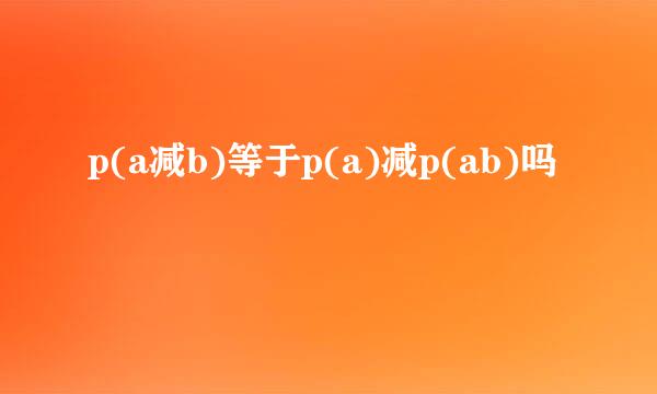 p(a减b)等于p(a)减p(ab)吗