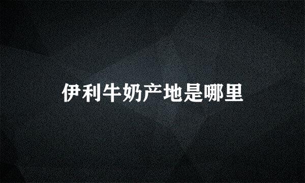 伊利牛奶产地是哪里