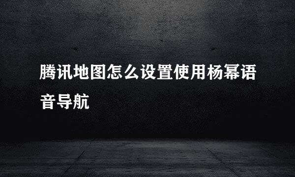 腾讯地图怎么设置使用杨幂语音导航