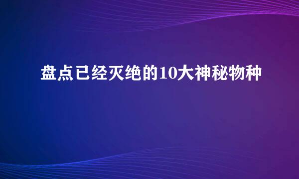 盘点已经灭绝的10大神秘物种