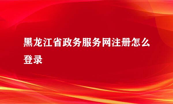 黑龙江省政务服务网注册怎么登录