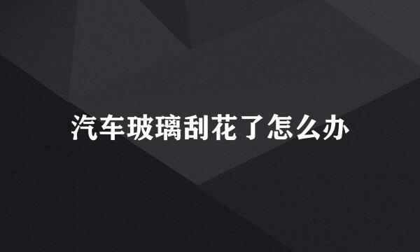 汽车玻璃刮花了怎么办
