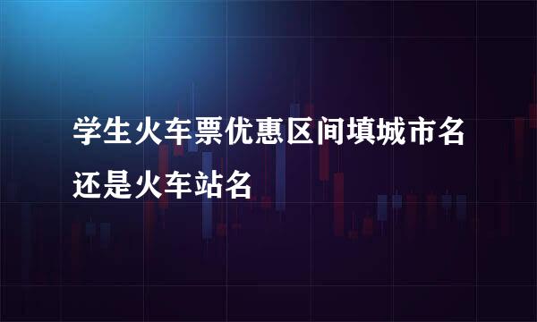 学生火车票优惠区间填城市名还是火车站名
