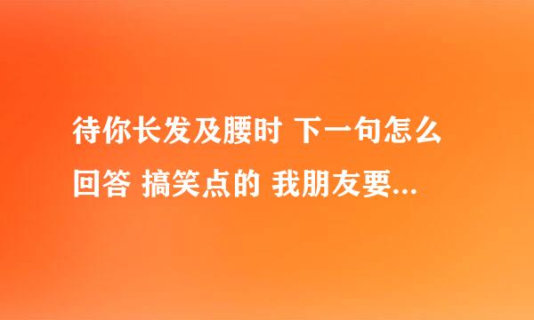 待你长发及腰时 下一句怎么回答 搞笑点的 我朋友要录音 谢谢
