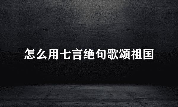 怎么用七言绝句歌颂祖国