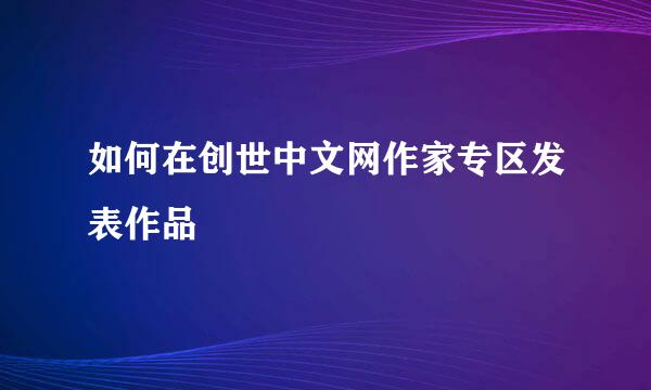 如何在创世中文网作家专区发表作品