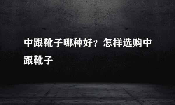 中跟靴子哪种好？怎样选购中跟靴子