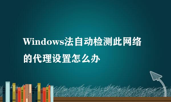 Windows法自动检测此网络的代理设置怎么办