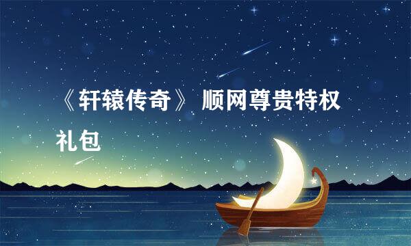 《轩辕传奇》 顺网尊贵特权礼包
