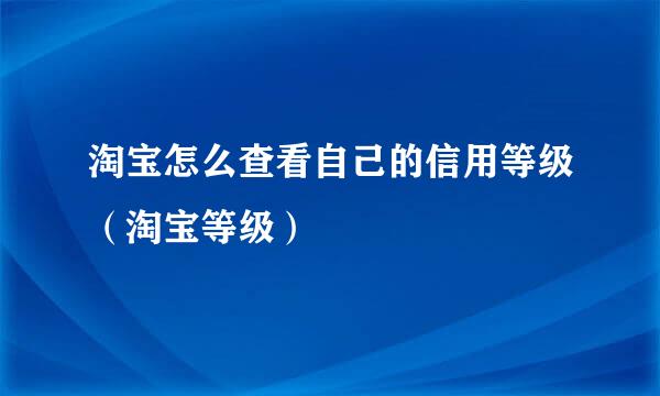 淘宝怎么查看自己的信用等级（淘宝等级）