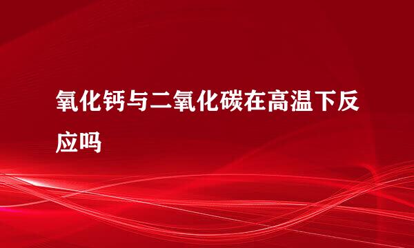 氧化钙与二氧化碳在高温下反应吗