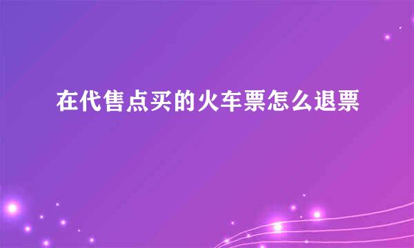 在代售点买的火车票怎么退票