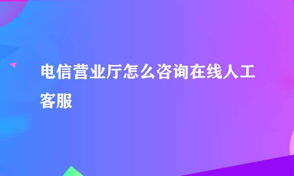 电信营业厅怎么咨询在线人工客服
