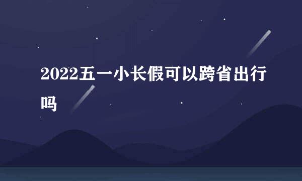2022五一小长假可以跨省出行吗