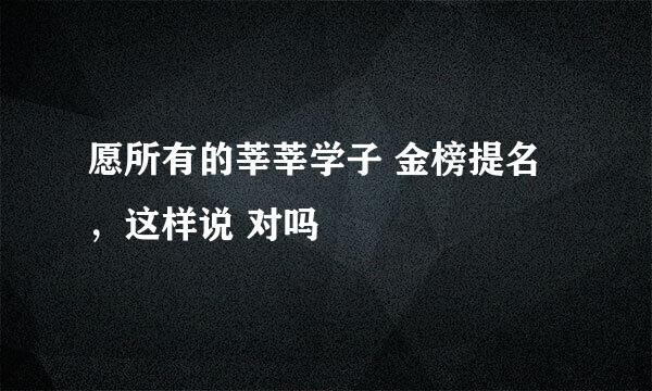 愿所有的莘莘学子 金榜提名，这样说 对吗