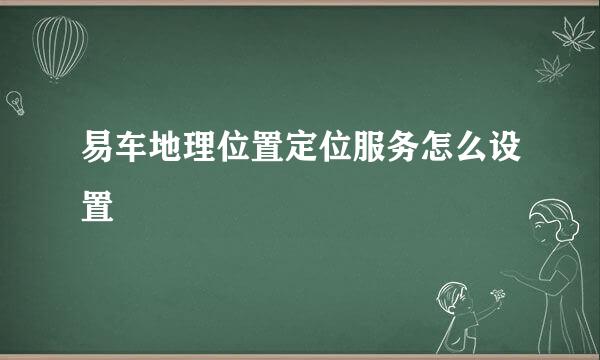 易车地理位置定位服务怎么设置