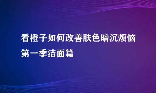 看橙子如何改善肤色暗沉烦恼第一季洁面篇