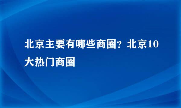 北京主要有哪些商圈？北京10大热门商圈