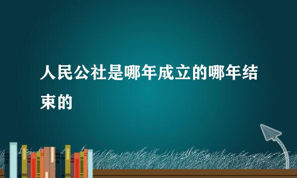 人民公社是哪年成立的哪年结束的