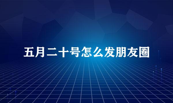 五月二十号怎么发朋友圈