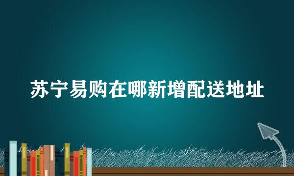 苏宁易购在哪新增配送地址