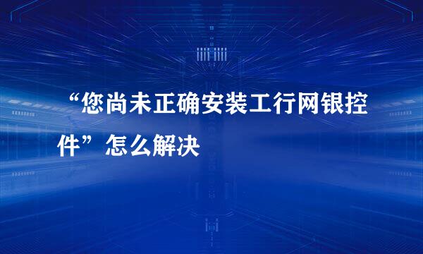 “您尚未正确安装工行网银控件”怎么解决