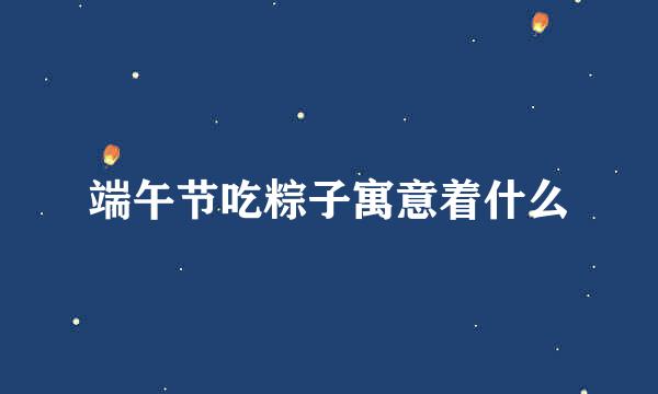 端午节吃粽子寓意着什么