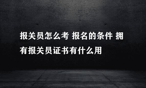 报关员怎么考 报名的条件 拥有报关员证书有什么用