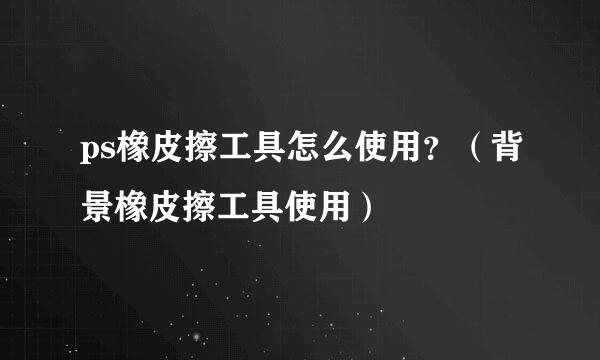 ps橡皮擦工具怎么使用？（背景橡皮擦工具使用）