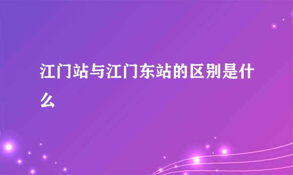 江门站与江门东站的区别是什么