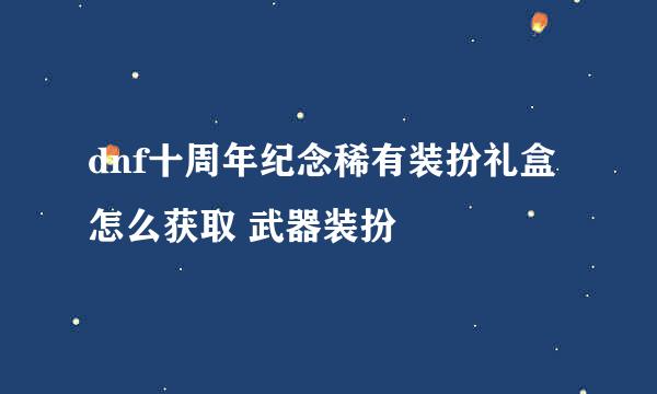 dnf十周年纪念稀有装扮礼盒怎么获取 武器装扮