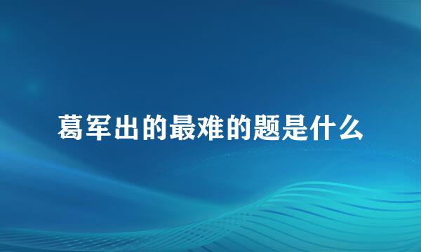 葛军出的最难的题是什么