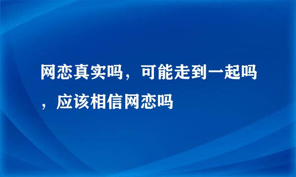 网恋真实吗，可能走到一起吗，应该相信网恋吗