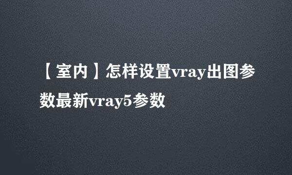 【室内】怎样设置vray出图参数最新vray5参数