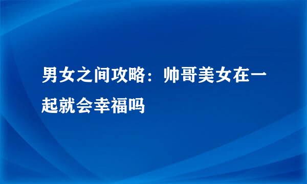男女之间攻略：帅哥美女在一起就会幸福吗