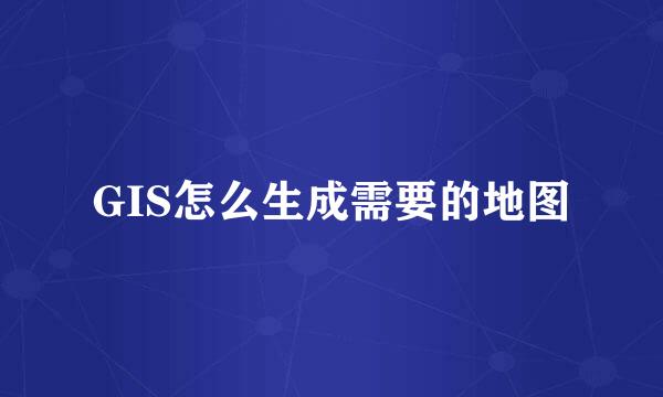 GIS怎么生成需要的地图