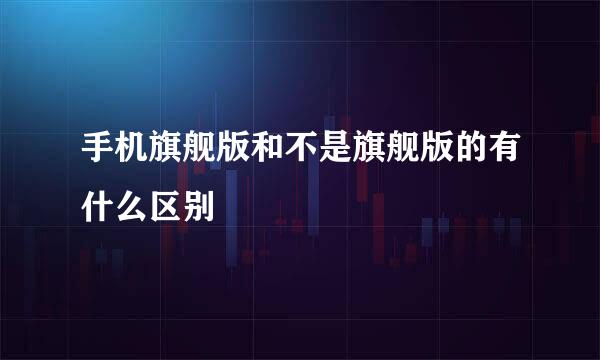 手机旗舰版和不是旗舰版的有什么区别