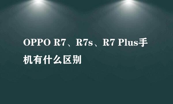 OPPO R7、R7s、R7 Plus手机有什么区别