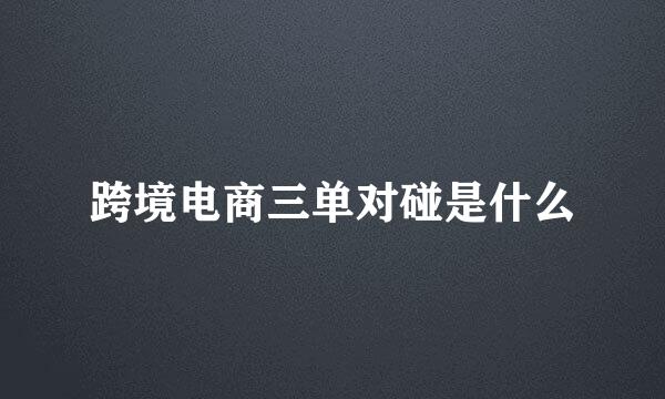 跨境电商三单对碰是什么