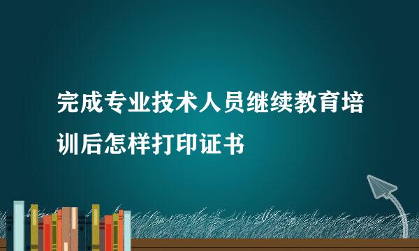 完成专业技术人员继续教育培训后怎样打印证书