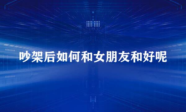 吵架后如何和女朋友和好呢