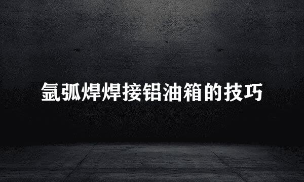 氩弧焊焊接铝油箱的技巧