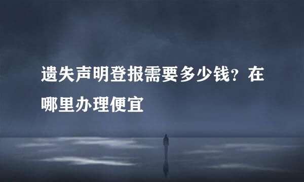 遗失声明登报需要多少钱？在哪里办理便宜