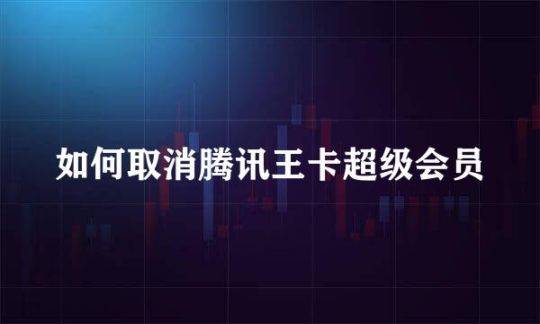 如何取消腾讯王卡超级会员