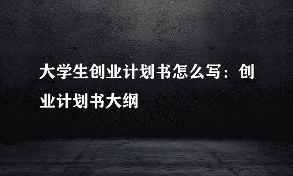 大学生创业计划书怎么写：创业计划书大纲