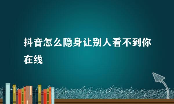 抖音怎么隐身让别人看不到你在线